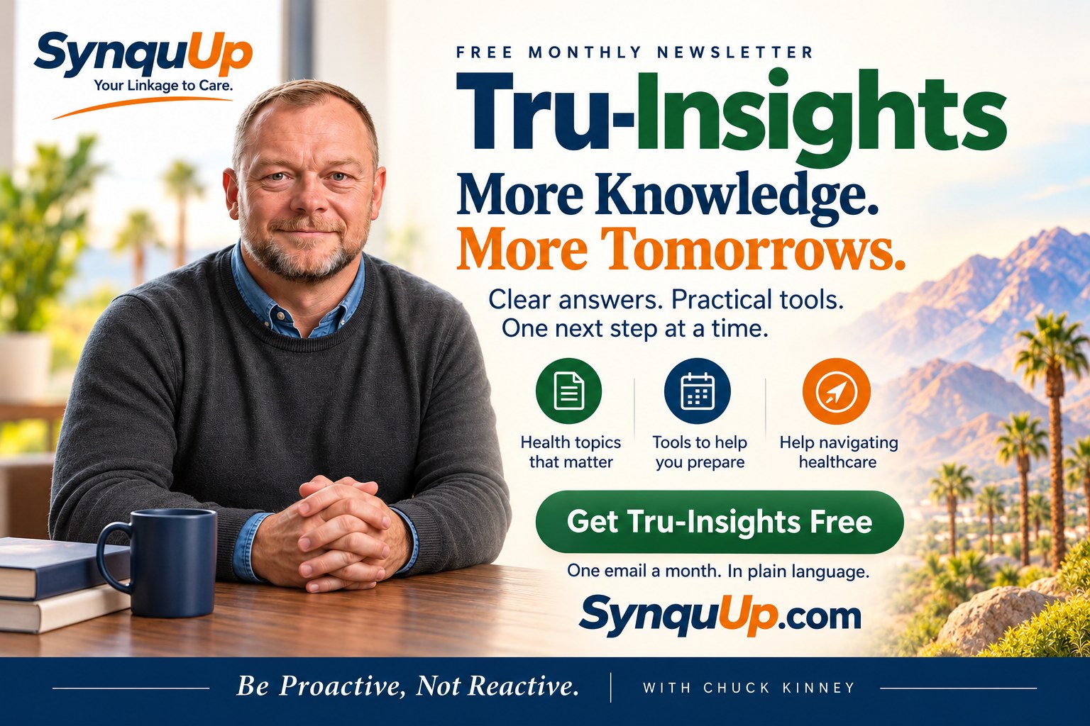 Tru-Insights, the free monthly newsletter from SynquUp with Chuck Kinney: More knowledge. More tomorrows. Health topics that matter, tools to help you prepare, and help navigating healthcare. One email a month in plain language.